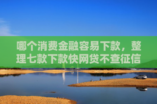 哪个消费金融容易下款，整理七款下款快网贷不查征信
