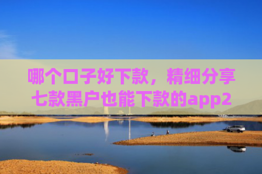 哪个口子好下款，精细分享七款黑户也能下款的app2025