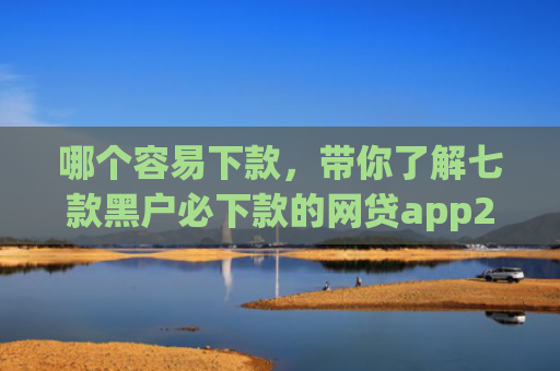哪个容易下款，带你了解七款黑户必下款的网贷app2025