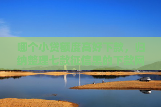 哪个小贷额度高好下款，归纳整理七款征信黑的下款网贷