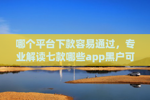 哪个平台下款容易通过，专业解读七款哪些app黑户可以下款可以分期的