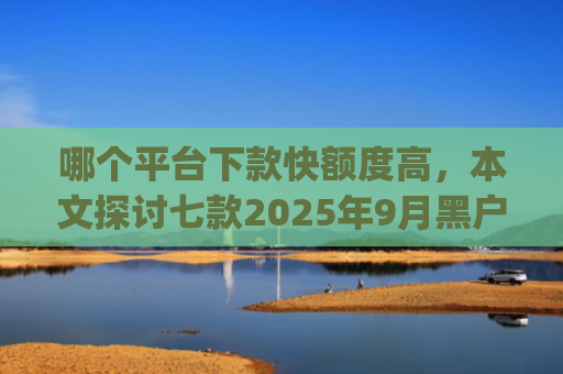 哪个平台下款快额度高，本文探讨七款2025年9月黑户能下款的app