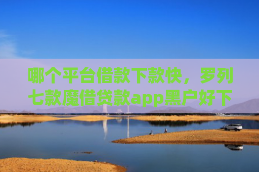 哪个平台借款下款快，罗列七款魔借贷款app黑户好下款吗