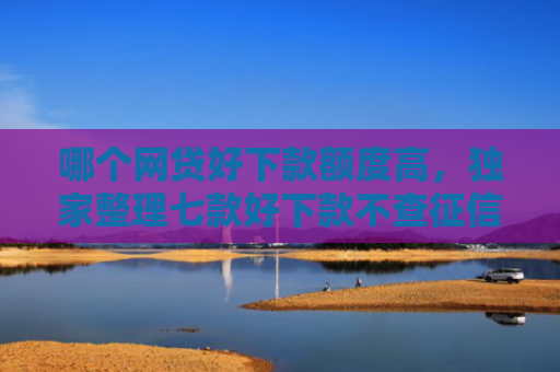 哪个网贷好下款额度高，独家整理七款好下款不查征信的网贷