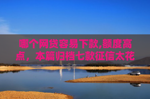 哪个网贷容易下款,额度高点，本篇归档七款征信太花也能下款的网贷