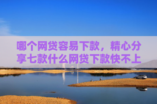 哪个网贷容易下款，精心分享七款什么网贷下款快不上征信