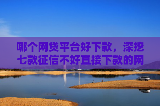 哪个网贷平台好下款，深挖七款征信不好直接下款的网贷