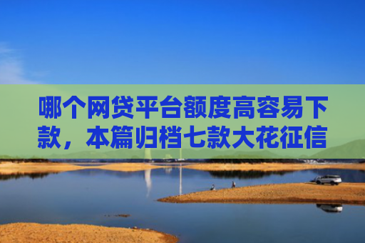 哪个网贷平台额度高容易下款，本篇归档七款大花征信能下款的网贷
