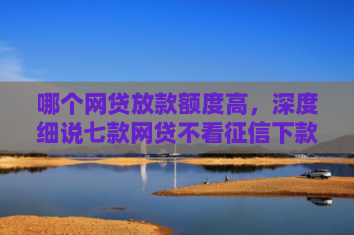 哪个网贷放款额度高，深度细说七款网贷不看征信下款快