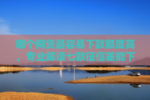 哪个网贷最容易下款额度高，专业解读七款征信差能下款的网贷