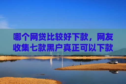 哪个网贷比较好下款，网友收集七款黑户真正可以下款的借钱app