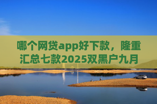 哪个网贷app好下款，隆重汇总七款2025双黑户九月能下款的App
