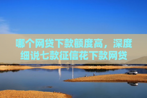 哪个网贷下款额度高，深度细说七款征信花下款网贷