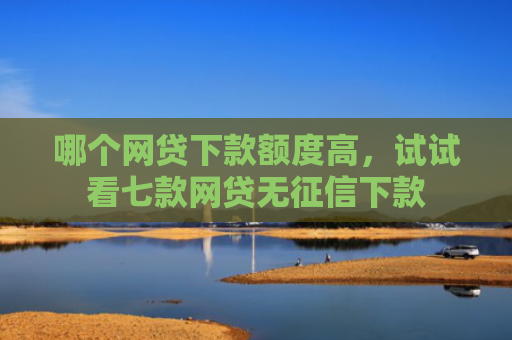 哪个网贷下款额度高，试试看七款网贷无征信下款