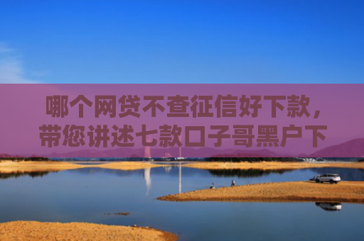 哪个网贷不查征信好下款，带您讲述七款口子哥黑户下款到微信的APP