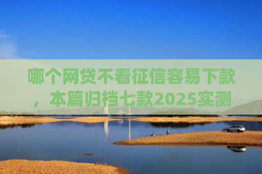 哪个网贷不看征信容易下款，本篇归档七款2025实测黑户烂户必过秒下款app