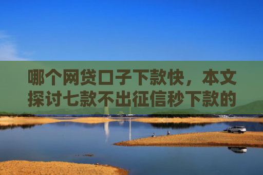 哪个网贷口子下款快，本文探讨七款不出征信秒下款的网贷