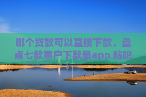 哪个贷款可以直接下款，盘点七款黑户下款最app 贴吧