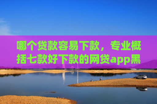 哪个贷款容易下款，专业概括七款好下款的网贷app黑户