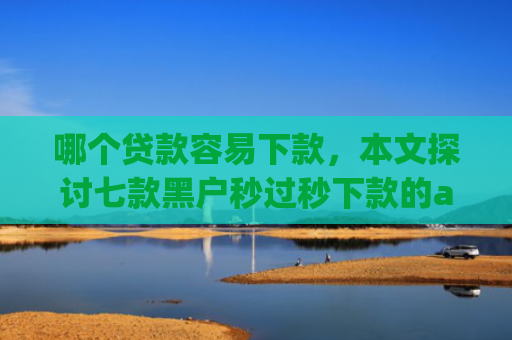 哪个贷款容易下款，本文探讨七款黑户秒过秒下款的app