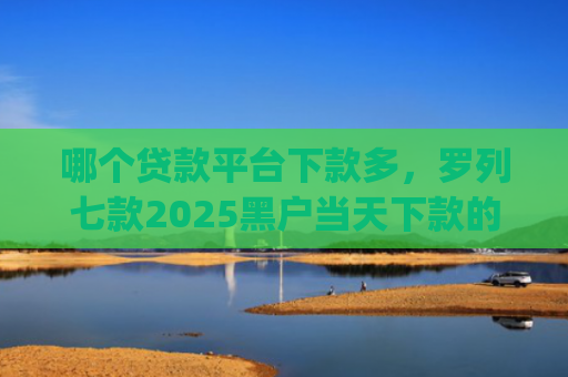 哪个贷款平台下款多，罗列七款2025黑户当天下款的app