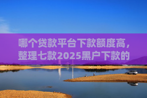 哪个贷款平台下款额度高，整理七款2025黑户下款的贷款app