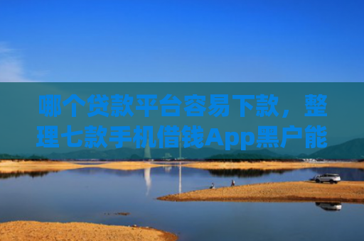 哪个贷款平台容易下款，整理七款手机借钱App黑户能下款么