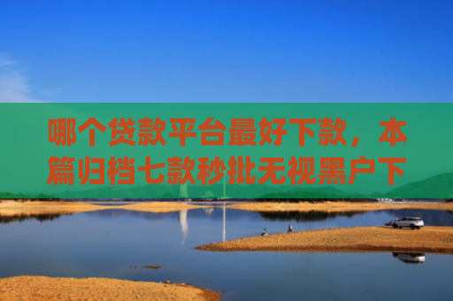 哪个贷款平台最好下款，本篇归档七款秒批无视黑户下款app