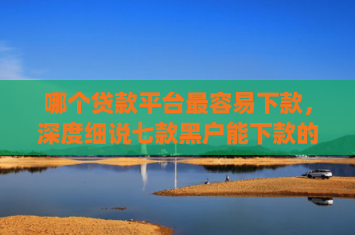 哪个贷款平台最容易下款，深度细说七款黑户能下款的app贴吧