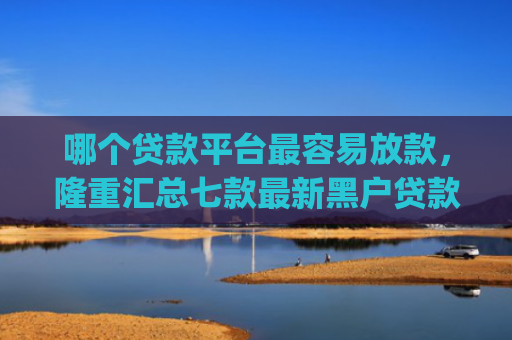 哪个贷款平台最容易放款，隆重汇总七款最新黑户贷款当天下款app