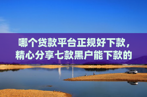 哪个贷款平台正规好下款，精心分享七款黑户能下款的app2025