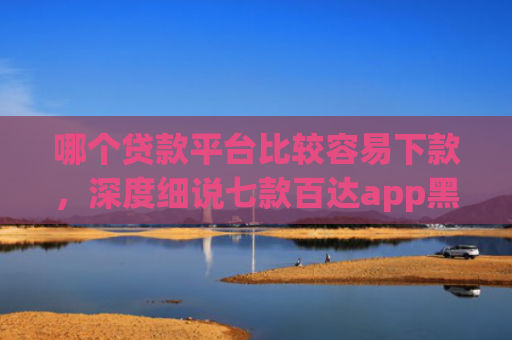 哪个贷款平台比较容易下款，深度细说七款百达app黑户能下款吗