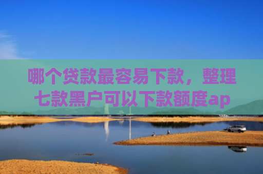 哪个贷款最容易下款，整理七款黑户可以下款额度app