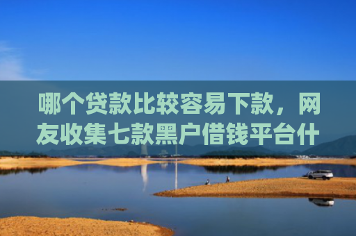 哪个贷款比较容易下款，网友收集七款黑户借钱平台什么最好下款app