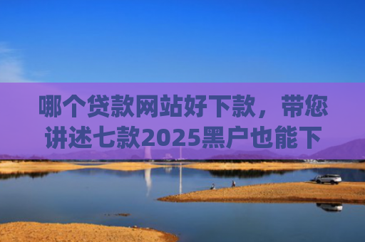 哪个贷款网站好下款，带您讲述七款2025黑户也能下款的app