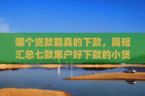 哪个贷款能真的下款，简短汇总七款黑户好下款的小贷app