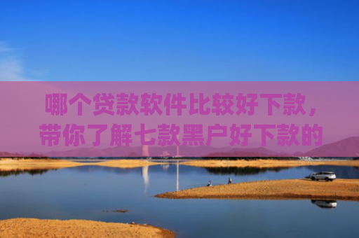 哪个贷款软件比较好下款，带你了解七款黑户好下款的网贷app