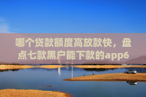 哪个贷款额度高放款快，盘点七款黑户能下款的app6