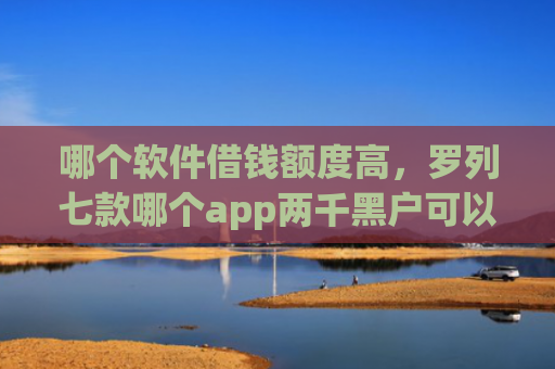哪个软件借钱额度高，罗列七款哪个app两千黑户可以直接下款
