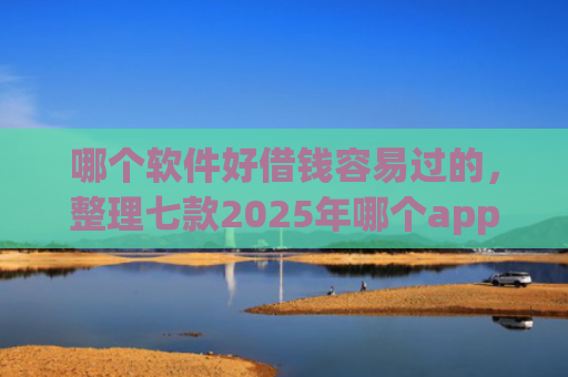 哪个软件好借钱容易过的，整理七款2025年哪个app征信黑户能下款