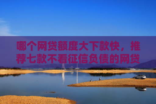 哪个网贷额度大下款快，推荐七款不看征信负债的网贷百分百下款