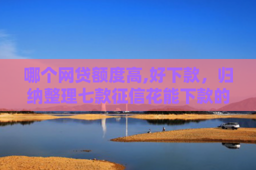 哪个网贷额度高,好下款，归纳整理七款征信花能下款的网贷