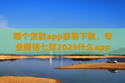 哪个贷款app容易下款，专业概括七款2025什么app黑户也能下款