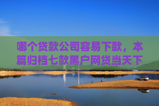 哪个贷款公司容易下款，本篇归档七款黑户网贷当天下款app