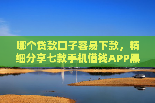 哪个贷款口子容易下款，精细分享七款手机借钱APP黑户能下款吗