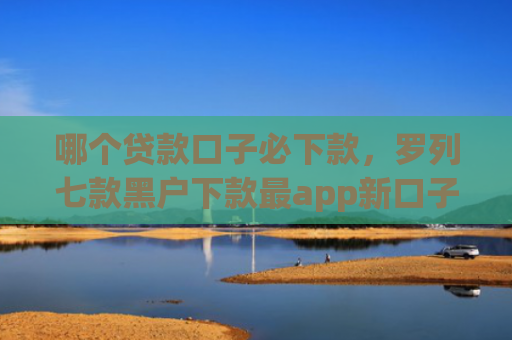 哪个贷款口子必下款，罗列七款黑户下款最app新口子