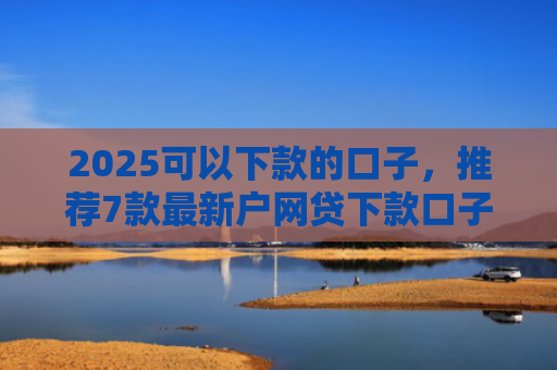 2025可以下款的口子，推荐7款最新户网贷下款口子