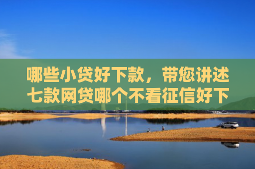 哪些小贷好下款，带您讲述七款网贷哪个不看征信好下款