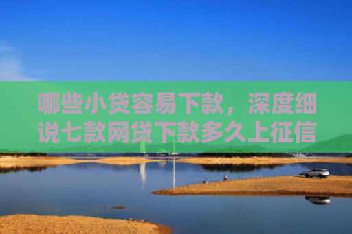 哪些小贷容易下款，深度细说七款网贷下款多久上征信啊