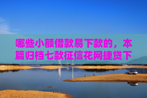 哪些小额借款易下款的，本篇归档七款征信花网捷贷下款吗